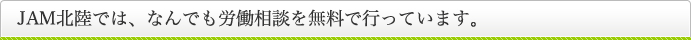 JAM北陸では、なんでも労働相談を無料で行っています。