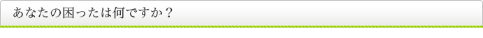 あなたの困ったは何ですか？